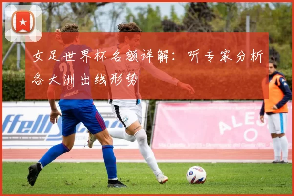 女足世界杯名额详解:听专家分析各大洲出线形势