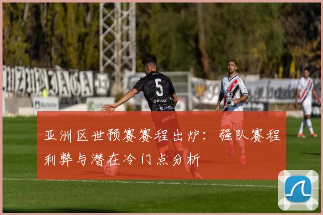 亚洲区世预赛赛程出炉：强队赛程利弊与潜在冷门点分析