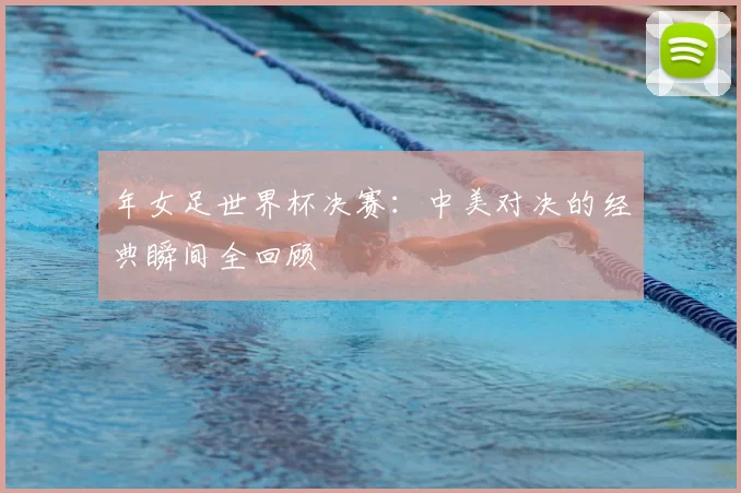 年女足世界杯决赛：中美对决的经典瞬间全回顾