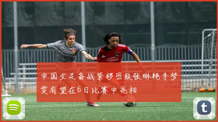 中国女足备战紧锣密鼓张琳艳李梦雯有望在6日比赛中亮相