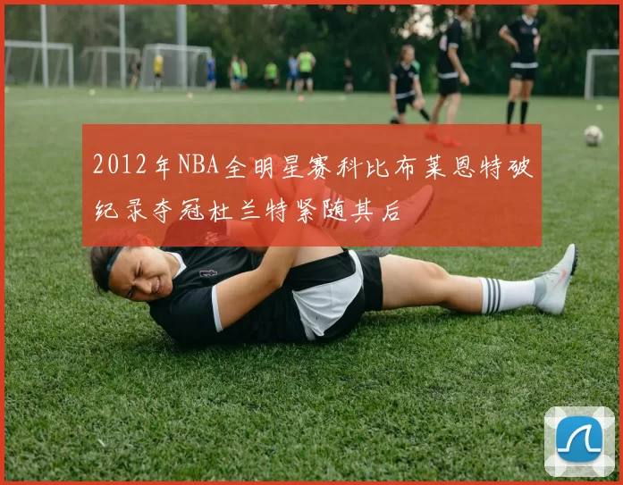2012年NBA全明星赛科比布莱恩特破纪录夺冠杜兰特紧随其后