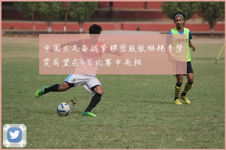 中国女足备战紧锣密鼓张琳艳李梦雯有望在6日比赛中亮相