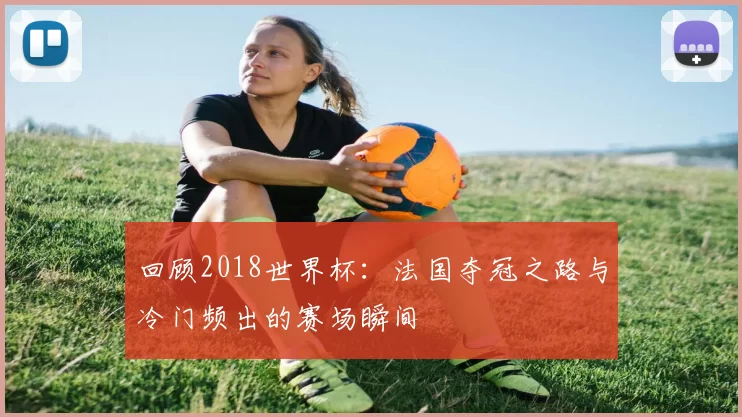 回顾2018世界杯:法国夺冠之路与冷门频出的赛场瞬间
