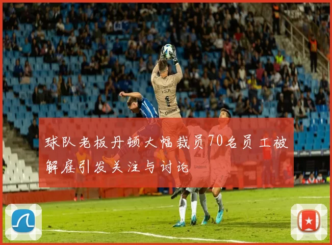 球队老板丹顿大幅裁员70名员工被解雇引发关注与讨论
