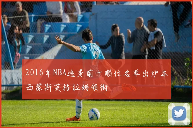 2016年NBA选秀前十顺位名单出炉本西蒙斯英格拉姆领衔