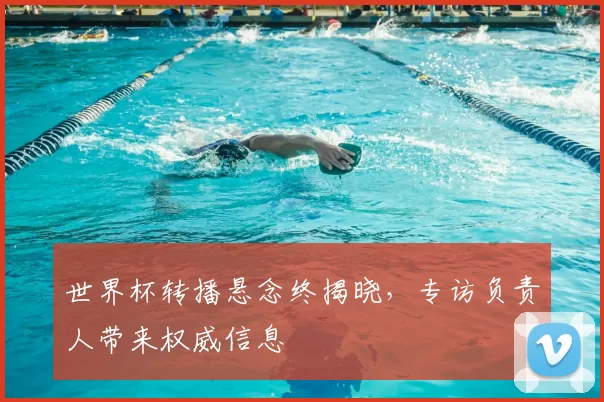世界杯转播悬念终揭晓,专访负责人带来权威信息