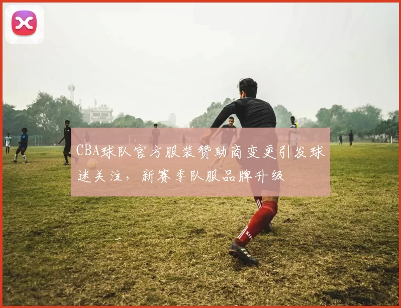 CBA球队官方服装赞助商变更引发球迷关注,新赛季队服品牌升级