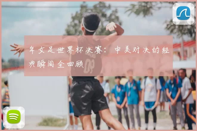年女足世界杯决赛:中美对决的经典瞬间全回顾