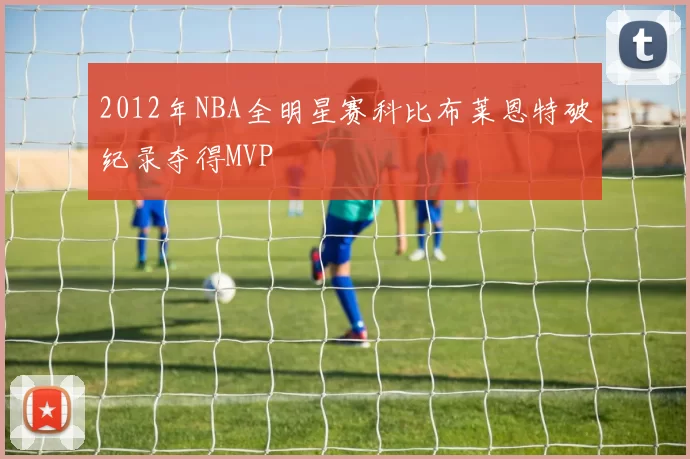 2012年NBA全明星赛科比布莱恩特破纪录夺得MVP