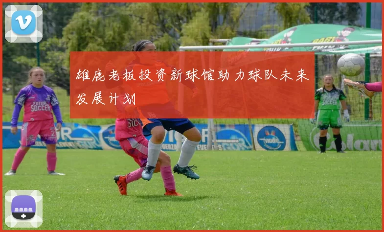 雄鹿老板投资新球馆助力球队未来发展计划