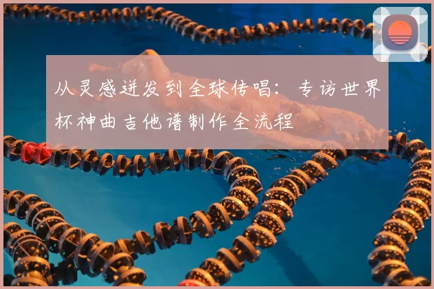 从灵感迸发到全球传唱:专访世界杯神曲吉他谱制作全流程