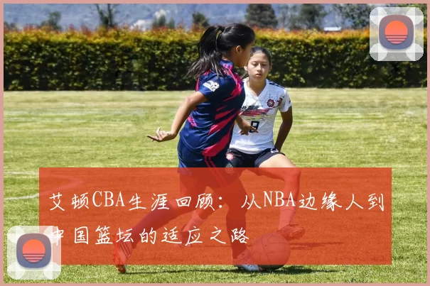 艾顿CBA生涯回顾：从NBA边缘人到中国篮坛的适应之路
