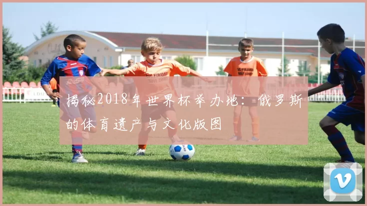 揭秘2018年世界杯举办地:俄罗斯的体育遗产与文化版图
