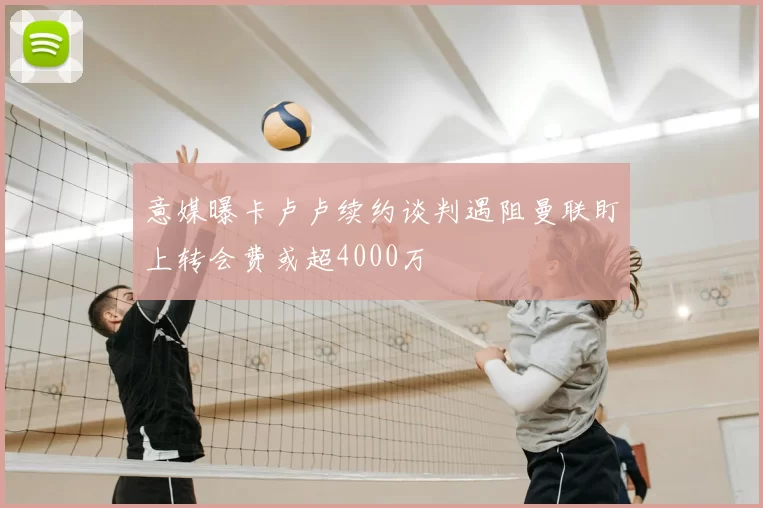 意媒曝卡卢卢续约谈判遇阻曼联盯上转会费或超4000万