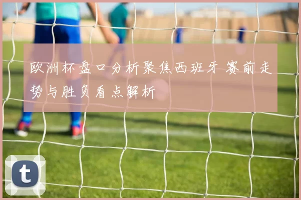 欧洲杯盘口分析聚焦西班牙 赛前走势与胜负看点解析