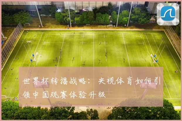 世界杯转播战略:央视体育如何引领中国观赛体验升级