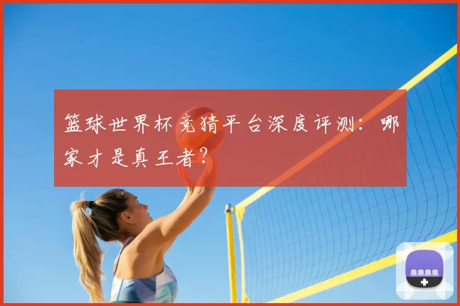 篮球世界杯竞猜平台深度评测：哪家才是真王者？