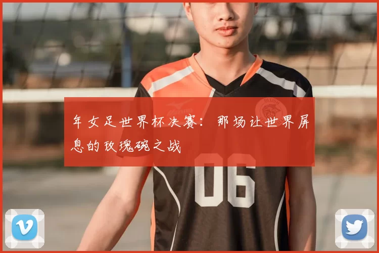 年女足世界杯决赛:那场让世界屏息的玫瑰碗之战
