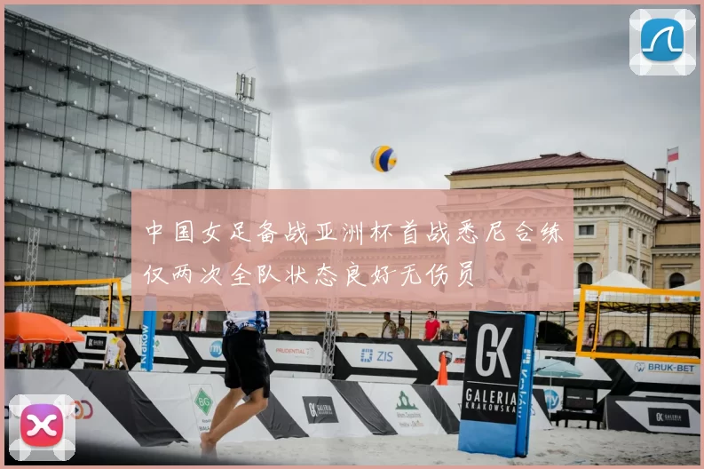 中国女足备战亚洲杯首战悉尼合练仅两次全队状态良好无伤员