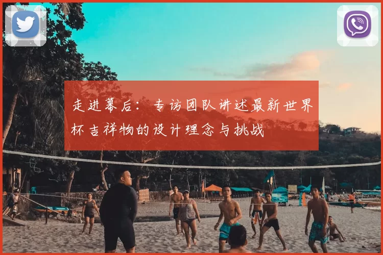 走进幕后：专访团队讲述最新世界杯吉祥物的设计理念与挑战