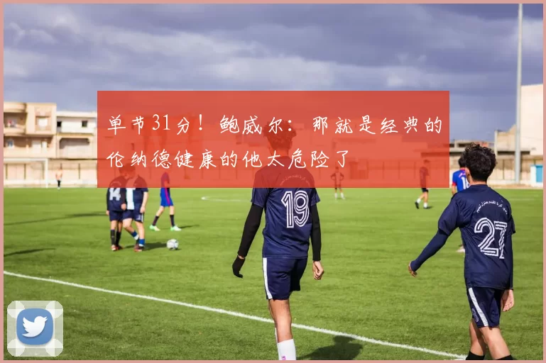 单节31分！鲍威尔：那就是经典的伦纳德健康的他太危险了