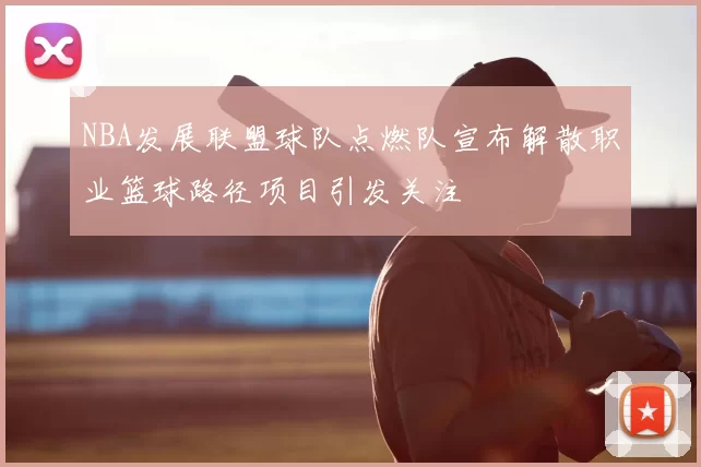 NBA发展联盟球队点燃队宣布解散职业篮球路径项目引发关注