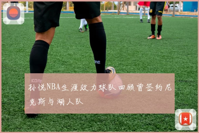 孙悦NBA生涯效力球队回顾曾签约尼克斯与湖人队