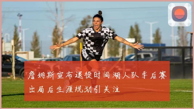 詹姆斯宣布退役时间湖人队季后赛出局后生涯规划引关注