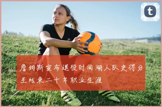 詹姆斯宣布退役时间湖人队史得分王结束二十年职业生涯