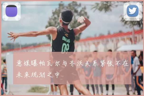 意媒曝帕瓦尔与齐沃关系紧张不在未来规划之中