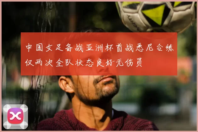 中国女足备战亚洲杯首战悉尼合练仅两次全队状态良好无伤员