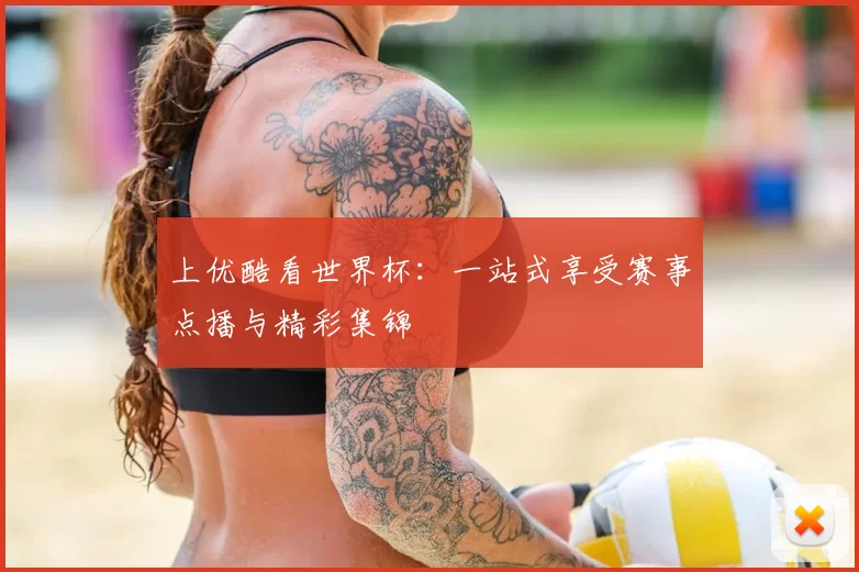 上优酷看世界杯：一站式享受赛事点播与精彩集锦