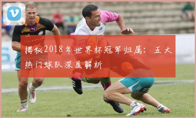 揭秘2018年世界杯冠军归属:五大热门球队深度解析