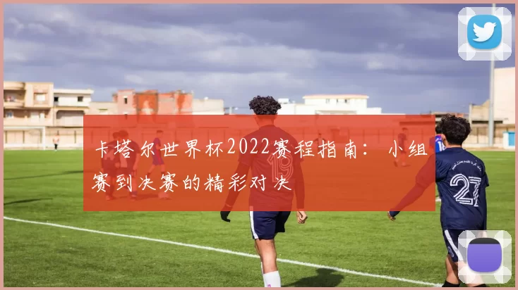 卡塔尔世界杯2022赛程指南:小组赛到决赛的精彩对决