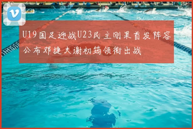 U19国足迎战U23民主刚果首发阵容公布邓捷夫谢初筠领衔出战