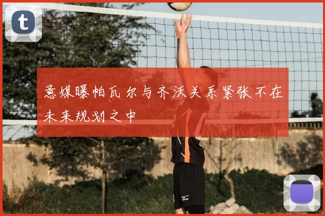 意媒曝帕瓦尔与齐沃关系紧张不在未来规划之中