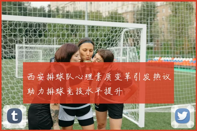 西安排球队心理素质变革引发热议助力排球竞技水平提升