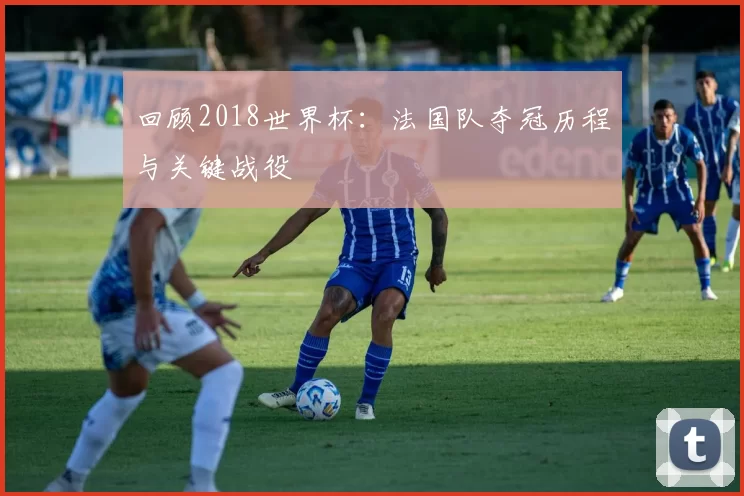 回顾2018世界杯:法国队夺冠历程与关键战役