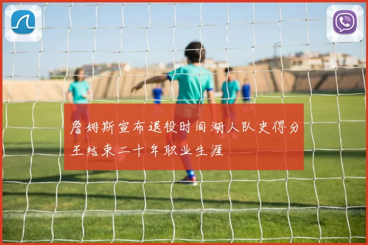 詹姆斯宣布退役时间湖人队史得分王结束二十年职业生涯