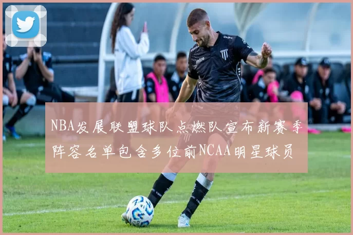 NBA发展联盟球队点燃队宣布新赛季阵容名单包含多位前NCAA明星球员