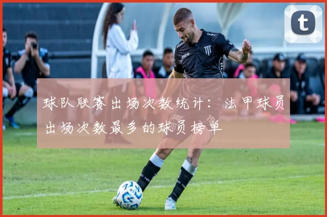 球队联赛出场次数统计:法甲球员出场次数最多的球员榜单