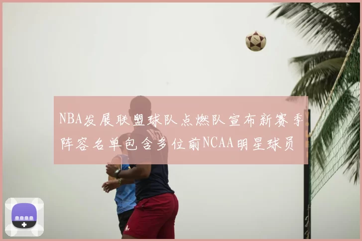 NBA发展联盟球队点燃队宣布新赛季阵容名单包含多位前NCAA明星球员
