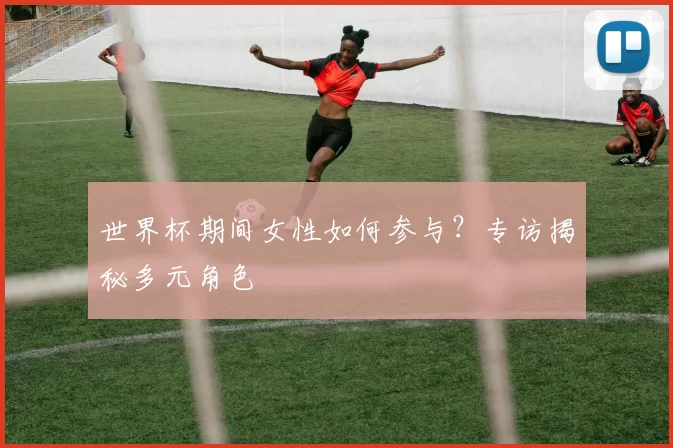 世界杯期间女性如何参与?专访揭秘多元角色