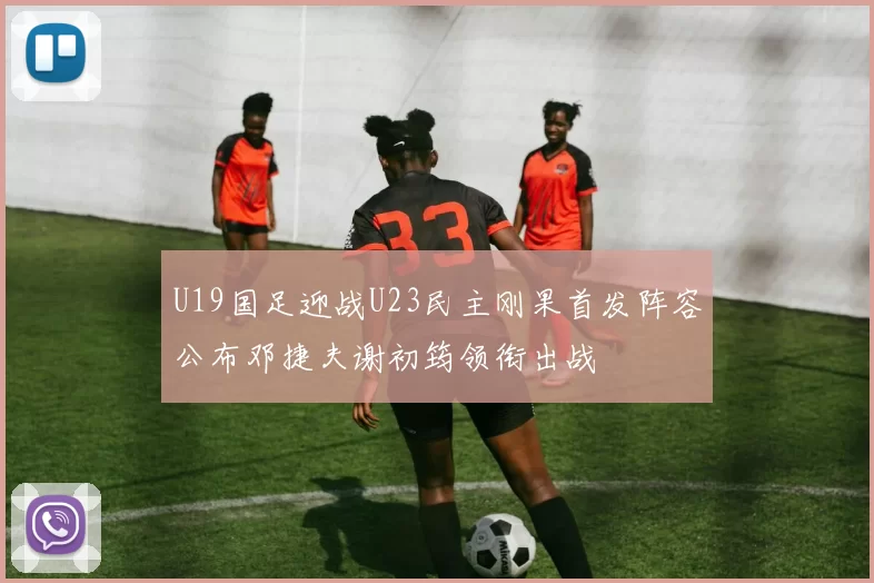 U19国足迎战U23民主刚果首发阵容公布邓捷夫谢初筠领衔出战