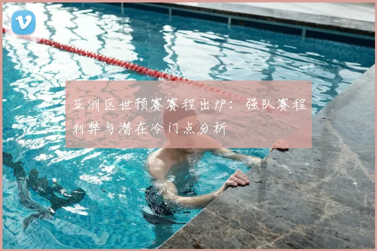 亚洲区世预赛赛程出炉:强队赛程利弊与潜在冷门点分析