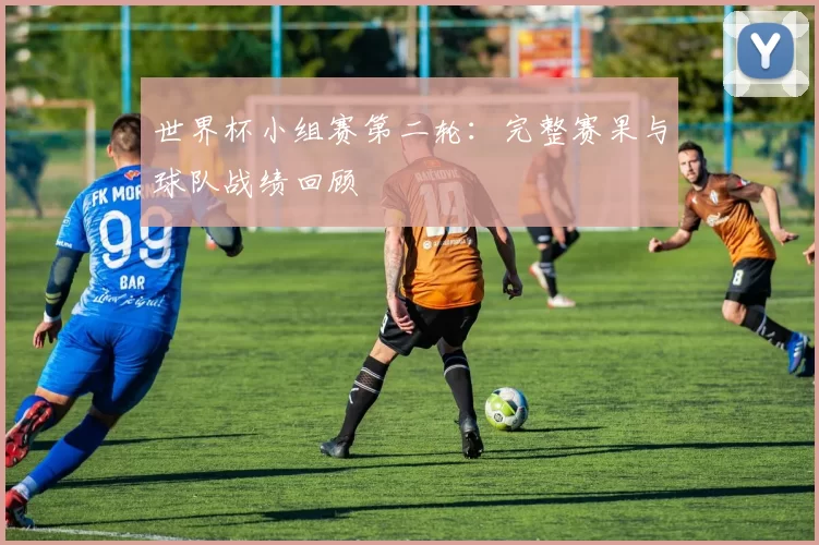 世界杯小组赛第二轮：完整赛果与球队战绩回顾